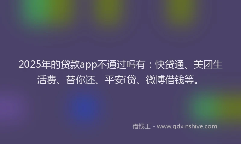 2025年的贷款app不通过吗有：快贷通、美团生活费、替你还、平安i贷、微博借钱等。