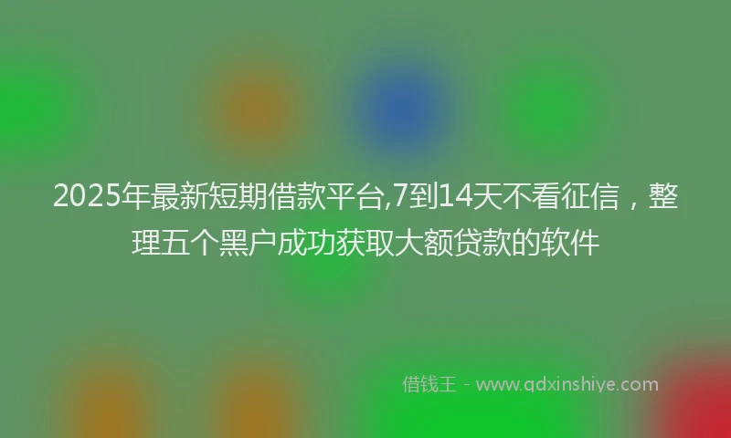 2025年最新短期借款平台,7到14天不看征信，整理五个黑户成功获取大额贷款的软件