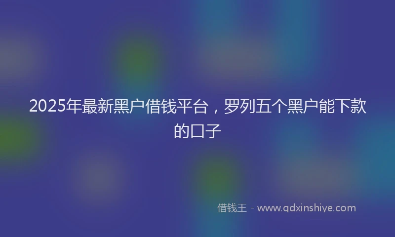 2025年最新黑户借钱平台，罗列五个黑户能下款的口子