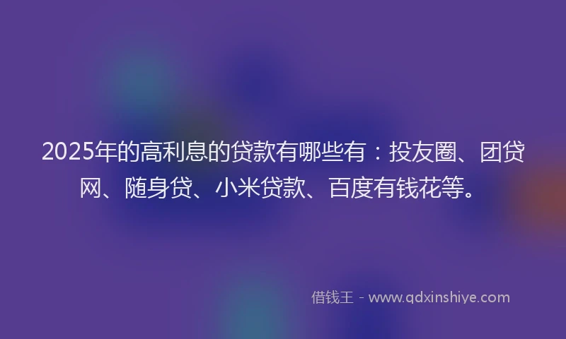 2025年的高利息的贷款有哪些有：投友圈、团贷网、随身贷、小米贷款、百度有钱花等。