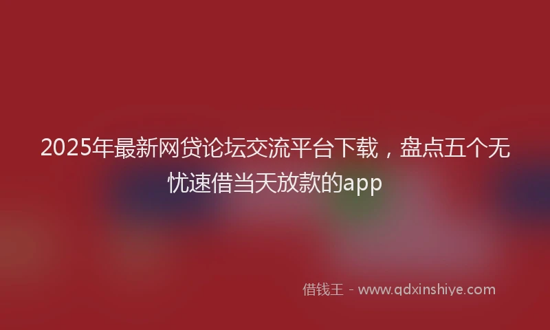 2025年最新网贷论坛交流平台下载，盘点五个无忧速借当天放款的app