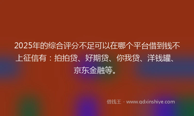 2025年的综合评分不足可以在哪个平台借到钱不上征信有：拍拍贷、好期贷、你我贷、洋钱罐、京东金融等。
