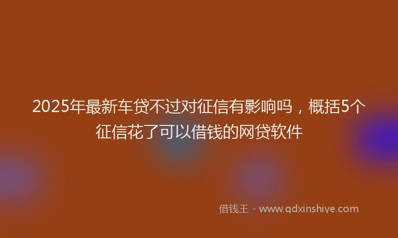 2025年最新车贷不过对征信有影响吗，概括5个征信花了可以借钱的网贷软件