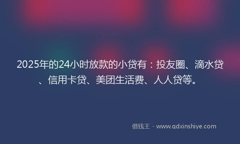 2025年的24小时放款的小贷有：投友圈、滴水贷、信用卡贷、美团生活费、人人贷等。