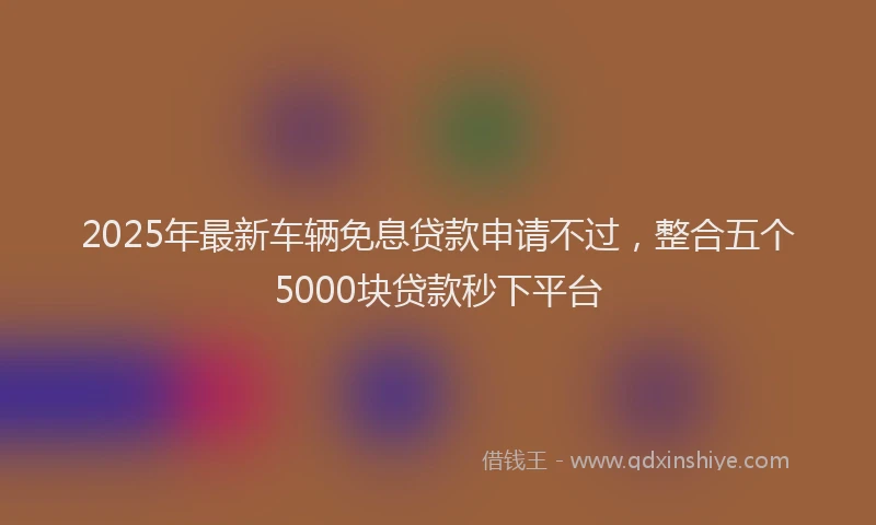 2025年最新车辆免息贷款申请不过，整合五个5000块贷款秒下平台