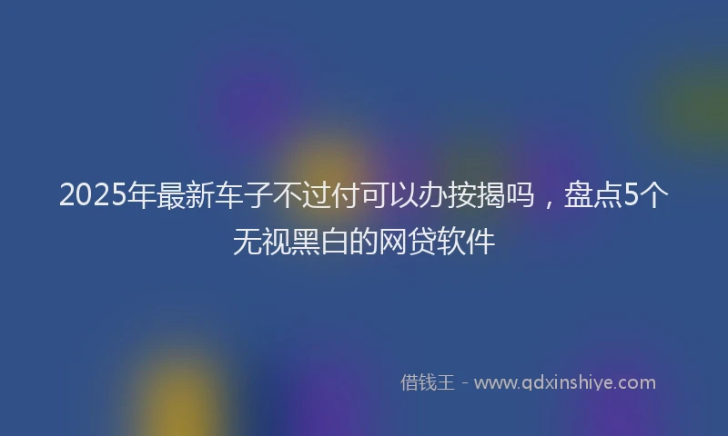 2025年最新车子不过付可以办按揭吗，盘点5个无视黑白的网贷软件