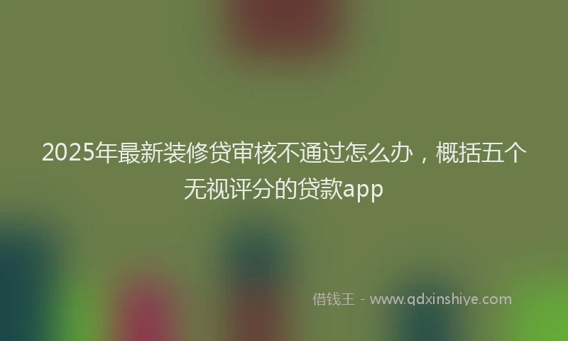 2025年最新装修贷审核不通过怎么办，概括五个无视评分的贷款app