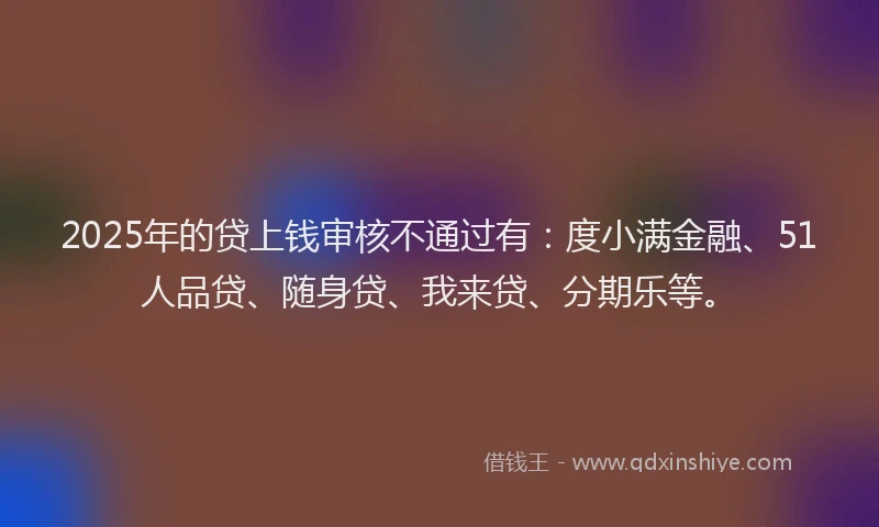 2025年的贷上钱审核不通过有：度小满金融、51人品贷、随身贷、我来贷、分期乐等。