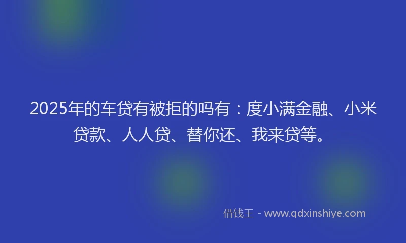 2025年的车贷有被拒的吗有：度小满金融、小米贷款、人人贷、替你还、我来贷等。