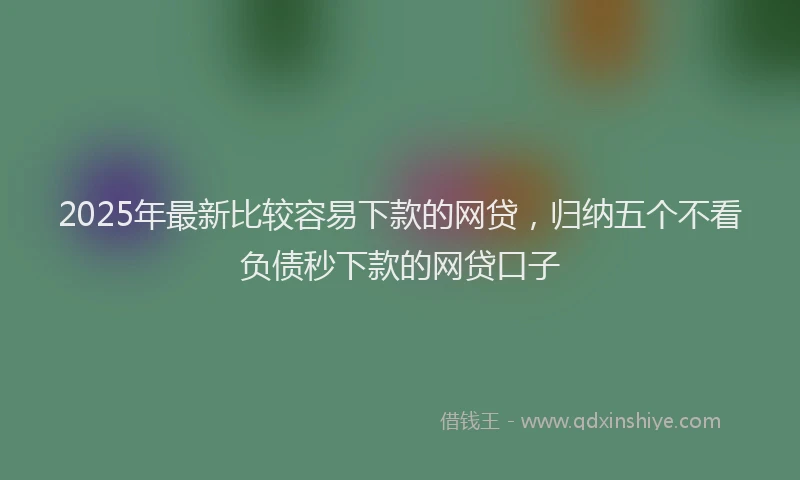 2025年最新比较容易下款的网贷，归纳五个不看负债秒下款的网贷口子