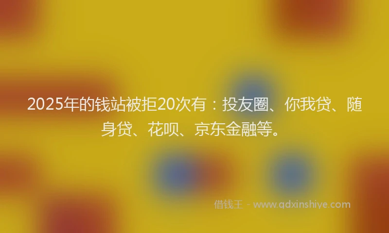 2025年的钱站被拒20次有：投友圈、你我贷、随身贷、花呗、京东金融等。