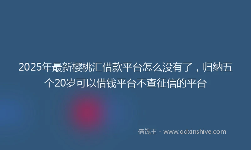 2025年最新樱桃汇借款平台怎么没有了，归纳五个20岁可以借钱平台不查征信的平台