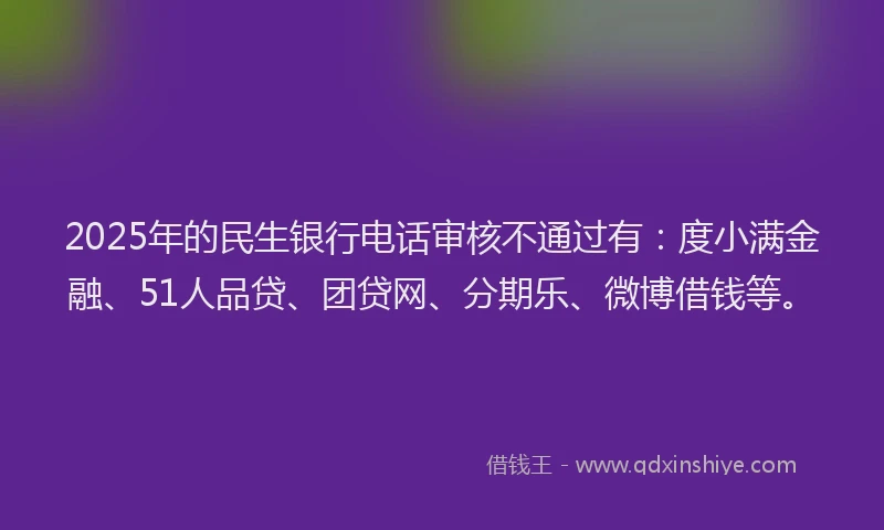 2025年的民生银行电话审核不通过有：度小满金融、51人品贷、团贷网、分期乐、微博借钱等。