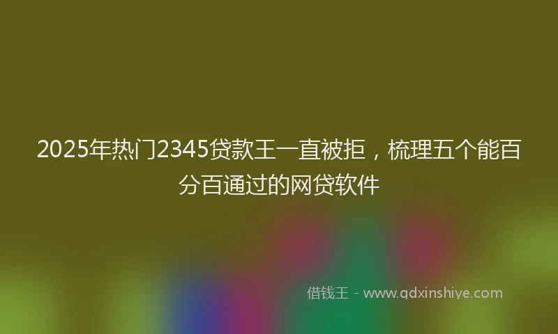 2025年热门2345贷款王一直被拒，梳理五个能百分百通过的网贷软件