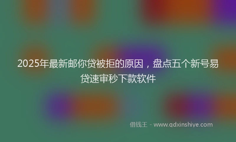 2025年最新邮你贷被拒的原因，盘点五个新号易贷速审秒下款软件