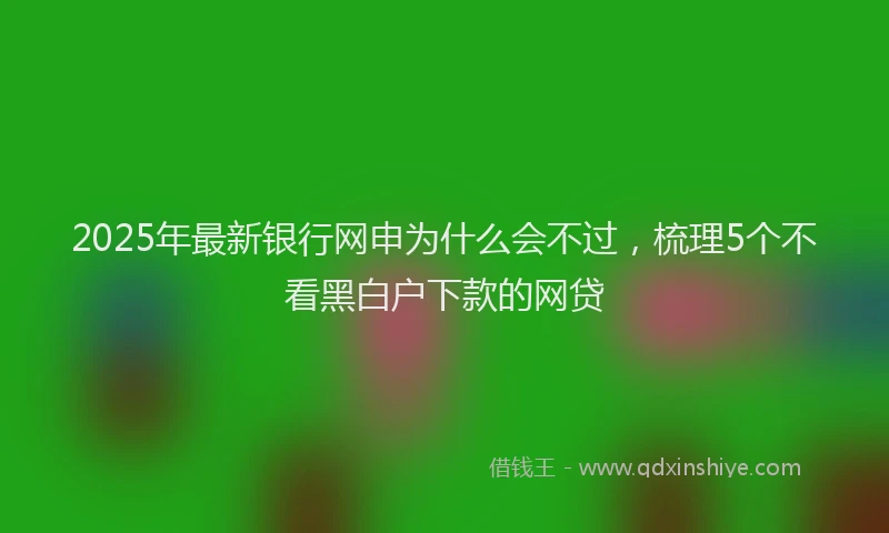 2025年最新银行网申为什么会不过，梳理5个不看黑白户下款的网贷
