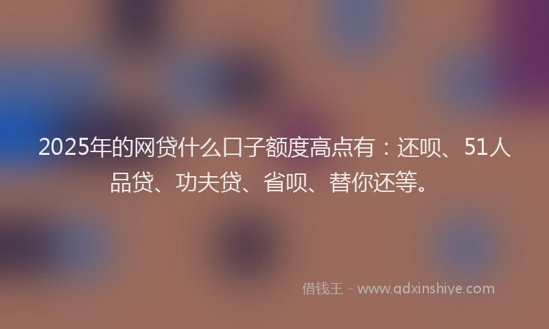 2025年的网贷什么口子额度高点有：还呗、51人品贷、功夫贷、省呗、替你还等。