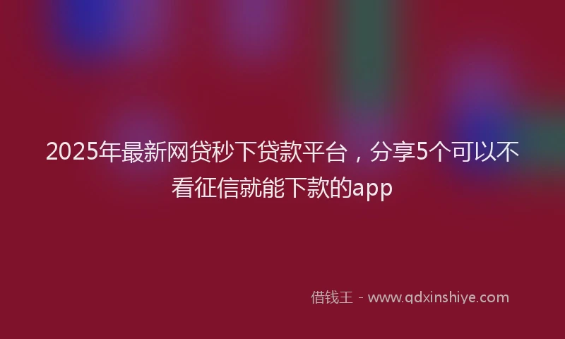 2025年最新网贷秒下贷款平台，分享5个可以不看征信就能下款的app