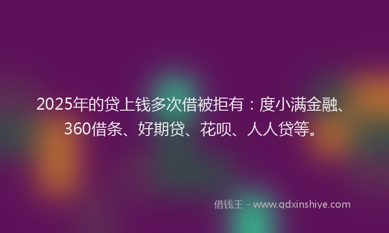 2025年的贷上钱多次借被拒有：度小满金融、360借条、好期贷、花呗、人人贷等。