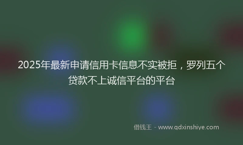 2025年最新申请信用卡信息不实被拒，罗列五个贷款不上诚信平台的平台