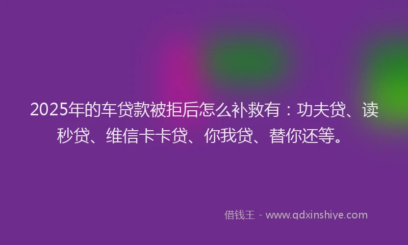 2025年的车贷款被拒后怎么补救有：功夫贷、读秒贷、维信卡卡贷、你我贷、替你还等。