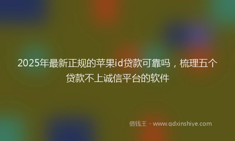 2025年最新正规的苹果id贷款可靠吗，梳理五个贷款不上诚信平台的软件
