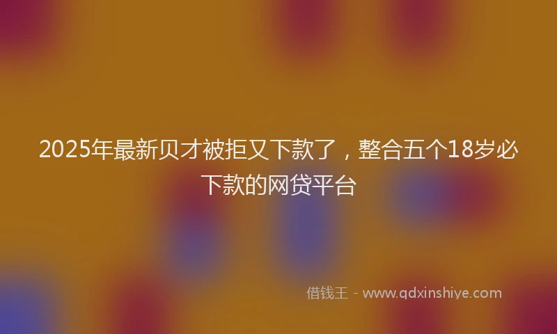 2025年最新贝才被拒又下款了，整合五个18岁必下款的网贷平台