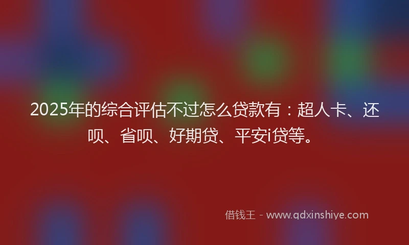 2025年的综合评估不过怎么贷款有：超人卡、还呗、省呗、好期贷、平安i贷等。