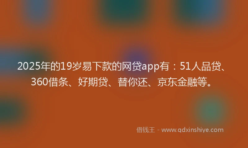 2025年的19岁易下款的网贷app有：51人品贷、360借条、好期贷、替你还、京东金融等。