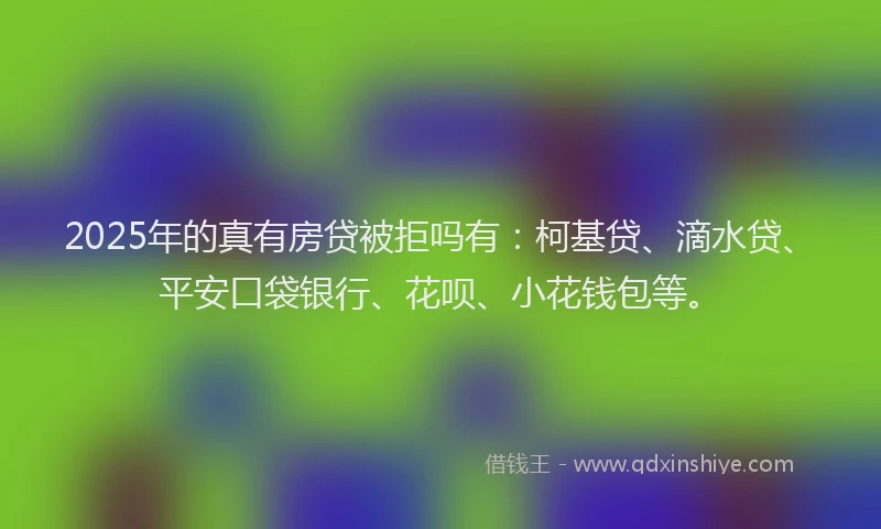 2025年的真有房贷被拒吗有：柯基贷、滴水贷、平安口袋银行、花呗、小花钱包等。