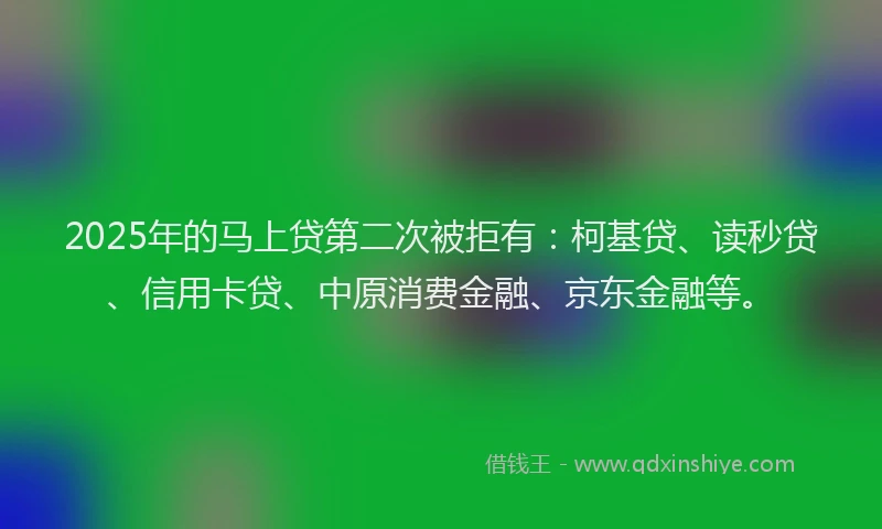 2025年的马上贷第二次被拒有：柯基贷、读秒贷、信用卡贷、中原消费金融、京东金融等。