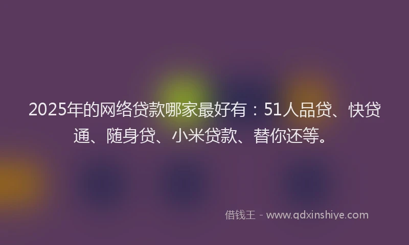 2025年的网络贷款哪家最好有：51人品贷、快贷通、随身贷、小米贷款、替你还等。