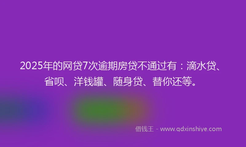 2025年的网贷7次逾期房贷不通过有：滴水贷、省呗、洋钱罐、随身贷、替你还等。