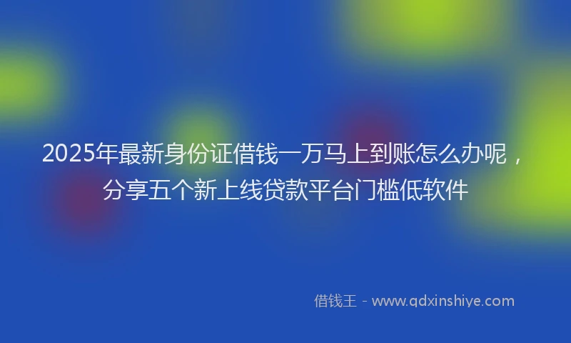 2025年最新身份证借钱一万马上到账怎么办呢，分享五个新上线贷款平台门槛低软件