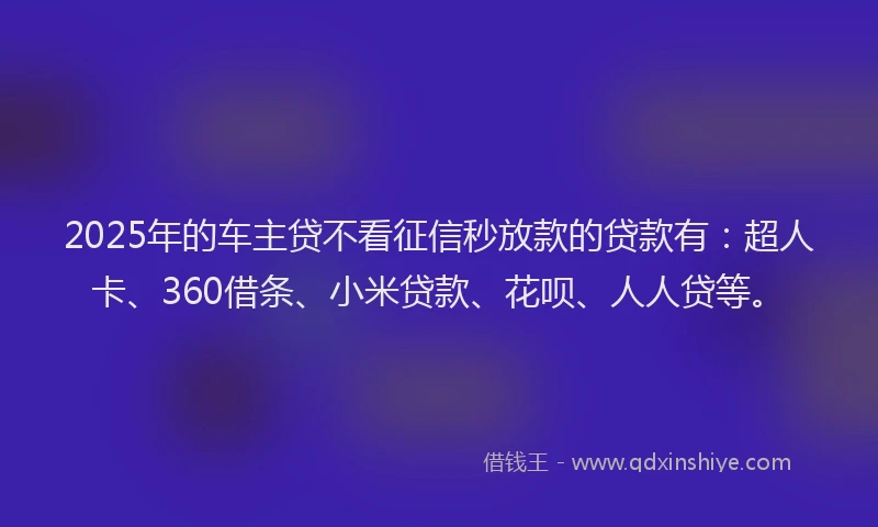 2025年的车主贷不看征信秒放款的贷款有：超人卡、360借条、小米贷款、花呗、人人贷等。
