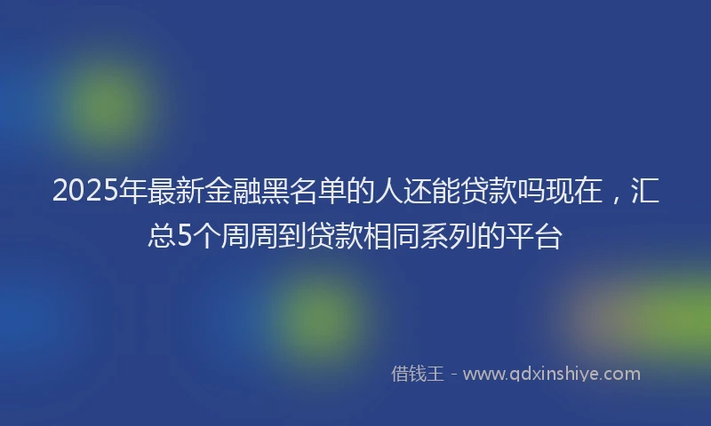 2025年最新金融黑名单的人还能贷款吗现在，汇总5个周周到贷款相同系列的平台