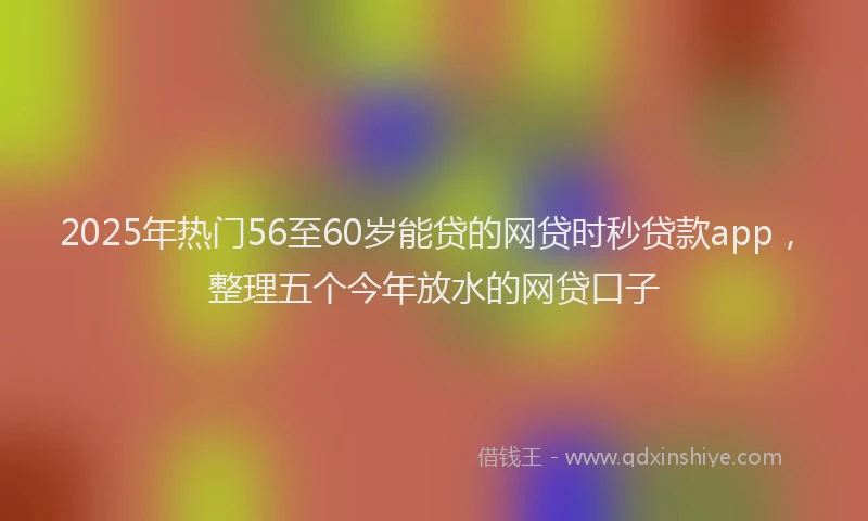 2025年热门56至60岁能贷的网贷时秒贷款app，整理五个今年放水的网贷口子
