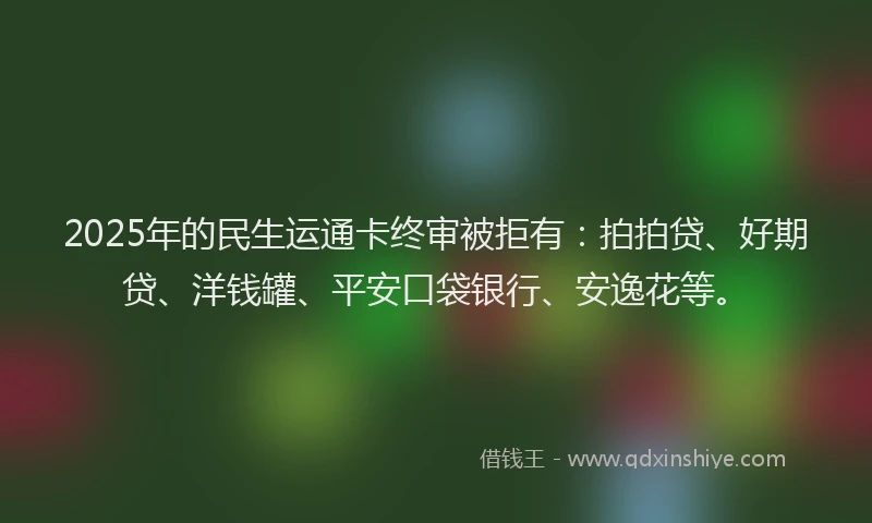 2025年的民生运通卡终审被拒有：拍拍贷、好期贷、洋钱罐、平安口袋银行、安逸花等。