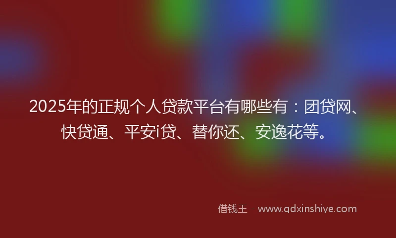 2025年的正规个人贷款平台有哪些有：团贷网、快贷通、平安i贷、替你还、安逸花等。