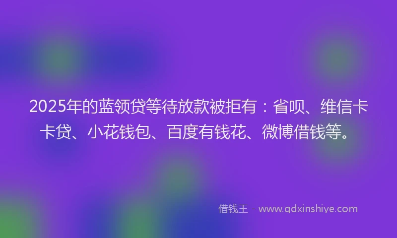 2025年的蓝领贷等待放款被拒有：省呗、维信卡卡贷、小花钱包、百度有钱花、微博借钱等。