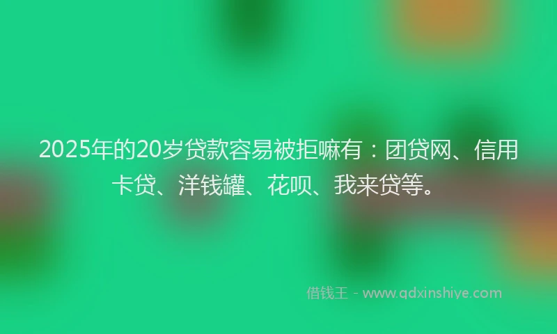 2025年的20岁贷款容易被拒嘛有：团贷网、信用卡贷、洋钱罐、花呗、我来贷等。