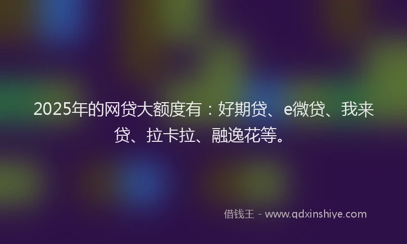 2025年的网贷大额度有：好期贷、e微贷、我来贷、拉卡拉、融逸花等。
