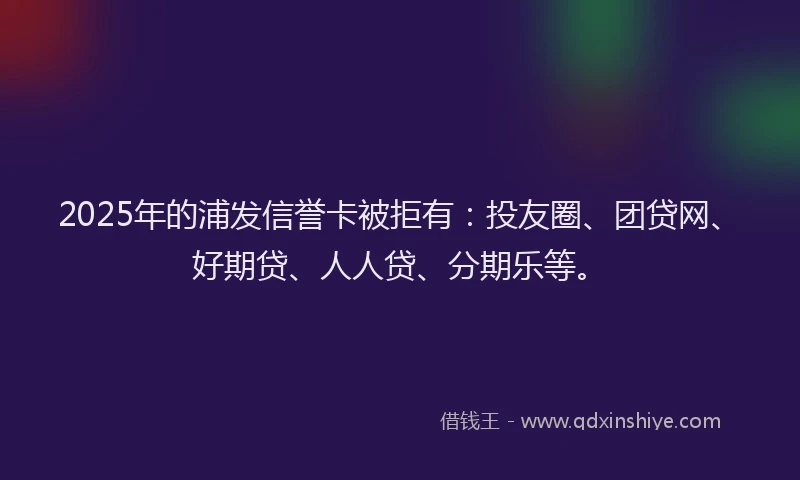 2025年的浦发信誉卡被拒有：投友圈、团贷网、好期贷、人人贷、分期乐等。