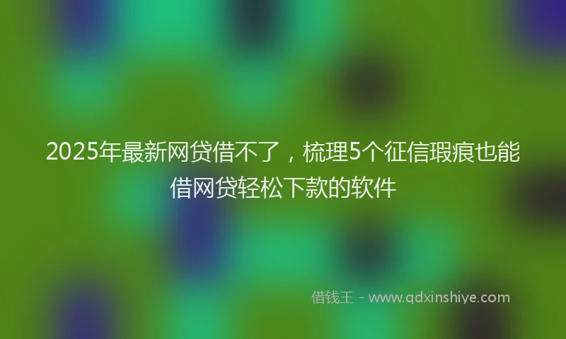 2025年最新网贷借不了，梳理5个征信瑕疵也能借网贷轻松下款的软件