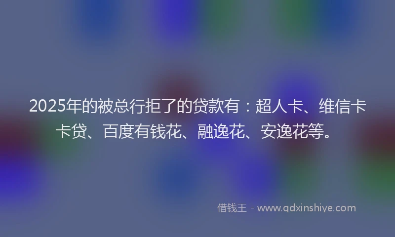 2025年的被总行拒了的贷款有：超人卡、维信卡卡贷、百度有钱花、融逸花、安逸花等。
