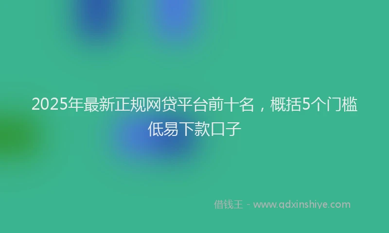 2025年最新正规网贷平台前十名，概括5个门槛低易下款口子