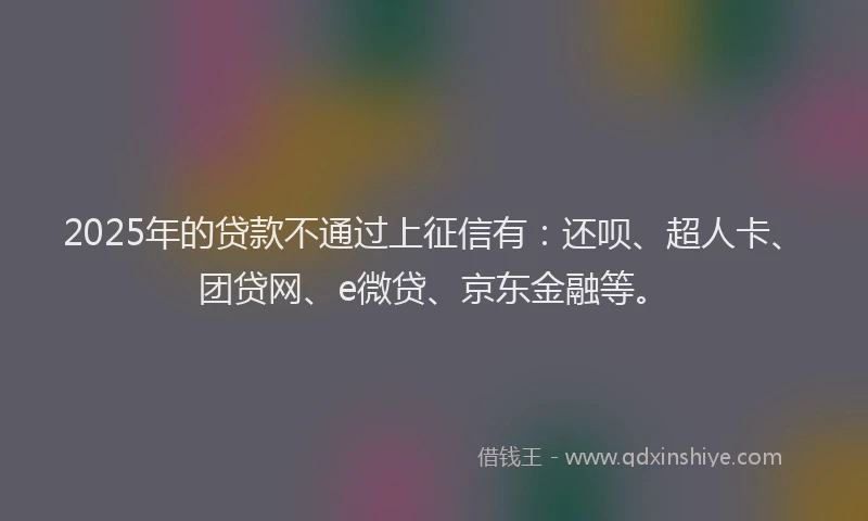 2025年的贷款不通过上征信有：还呗、超人卡、团贷网、e微贷、京东金融等。