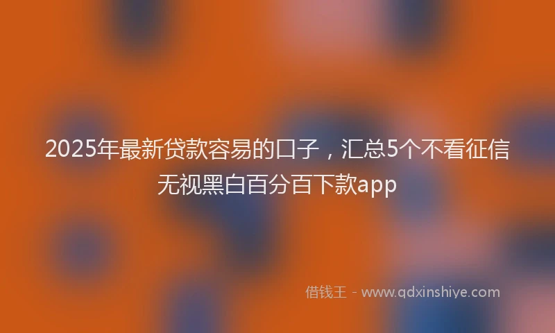 2025年最新贷款容易的口子，汇总5个不看征信无视黑白百分百下款app
