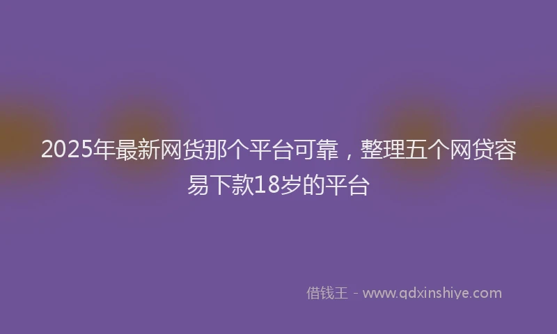 2025年最新网货那个平台可靠，整理五个网贷容易下款18岁的平台