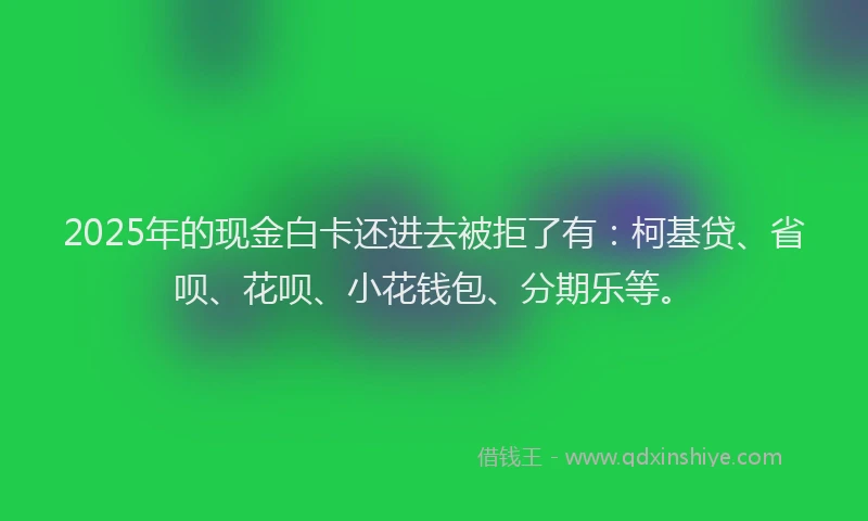 2025年的现金白卡还进去被拒了有：柯基贷、省呗、花呗、小花钱包、分期乐等。